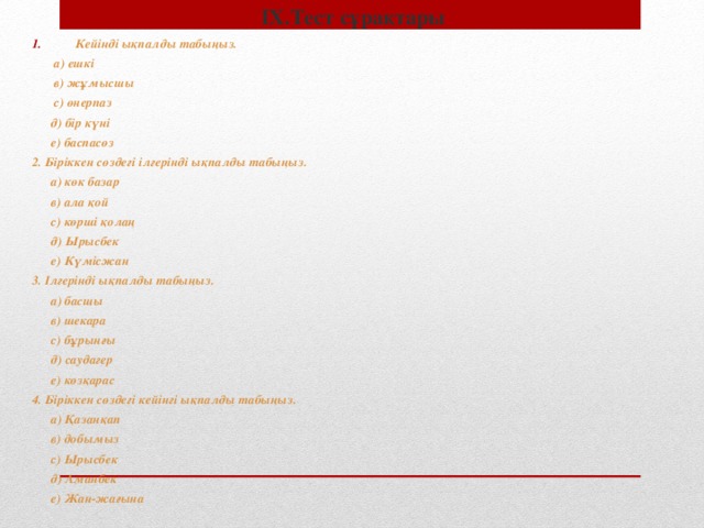 IX. Тест сұрақтары Кейінді ықпалды табыңыз.  а) ешкі  в) жұмысшы  с) өнерпаз  д) бір күні  е) баспасөз 2. Біріккен сөздегі ілгерінді ықпалды табыңыз.  а) көк базар  в) ала қой  с) көрші қолаң  д) Ырысбек  е) Күмісжан 3. Ілгерінді ықпалды табыңыз.  а) басшы  в) шекара  с) бұрынғы  д) саудагер  е) көзқарас 4. Біріккен сөздегі кейінгі ықпалды табыңыз.  а) Қазанқап  в) добымыз  с) Ырысбек  д) Аманбек  е) Жан-жағына