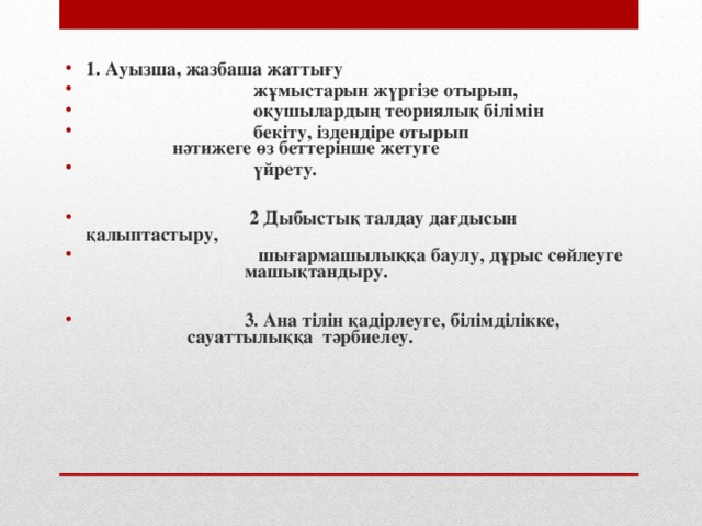 1. Ауызша, жазбаша жаттығу   жұмыстарын жүргізе отырып,  оқушылардың теориялық білімін  бекіту, іздендіре отырып    нәтижеге өз беттерінше жетуге  үйрету.   2  Дыбыстық талдау дағдысын қалыптастыру,  шығармашылыққа баулу, дұрыс сөйлеуге  машықтандыру.   3. Ана тілін қадірлеуге, білімділікке,   сауаттылыққа тәрбиелеу.