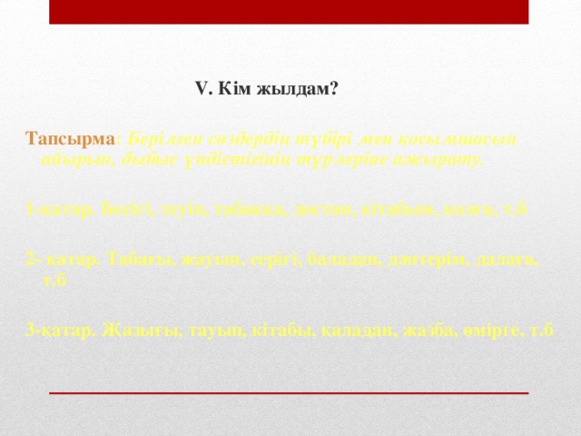 V. Кім жылдам?  Тапсырма : Берілген сөздердің түбірі мен қосымшасын айырып, дыбыс үндістігінің түрлеріне ажырату.  1-қатар. Бесігі, теуіп, табаққа, достан, кітабым, қолға, т.б  2- қатар. Табағы, жауып, серігі, баладан, дәптерім, далаға, т.б  3-қатар. Жазығы, тауып, кітабы, қаладан, жазба, өмірге, т.б