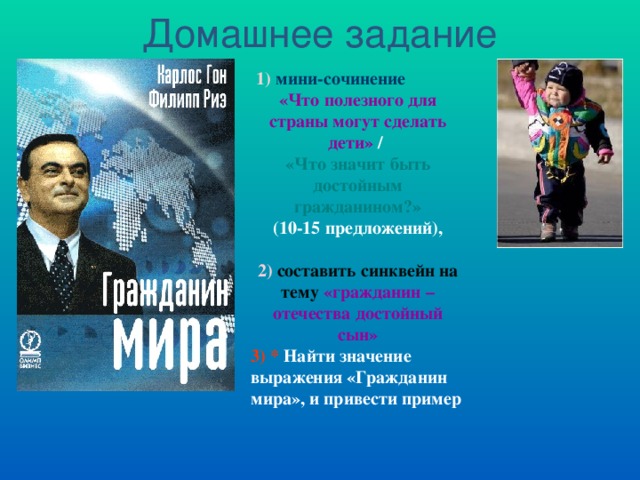 Домашнее задание 1)  мини-сочинение  «Что полезного для страны могут сделать дети» / «Что значит быть достойным гражданином?» (10-15 предложений),  2)  составить синквейн на тему  «гражданин – отечества достойный сын» 3) *  Найти значение выражения «Гражданин мира», и привести пример  Карлос Гон Филипп Риэ