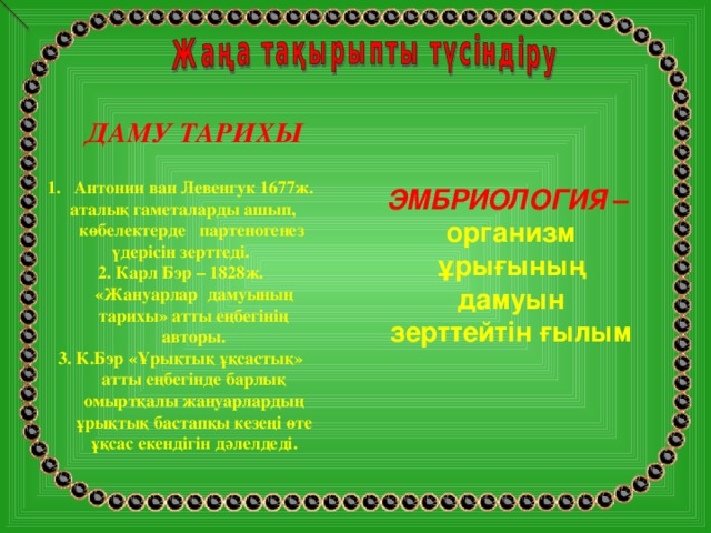 ДАМУ ТАРИХЫ Антонии ван Левенгук 1677ж.  аталық гаметаларды ашып, көбелектерде партеногенез үдерісін зерттеді. 2. Карл Бэр – 1828ж. «Жануарлар дамуының тарихы» атты еңбегінің авторы. 3. К.Бэр «Ұрықтық ұқсастық» атты еңбегінде барлық омыртқалы жануарлардың ұрықтық бастапқы кезеңі өте ұқсас екендігін дәлелдеді.   ЭМБРИОЛОГИЯ – организм ұрығының дамуын зерттейтін ғылым