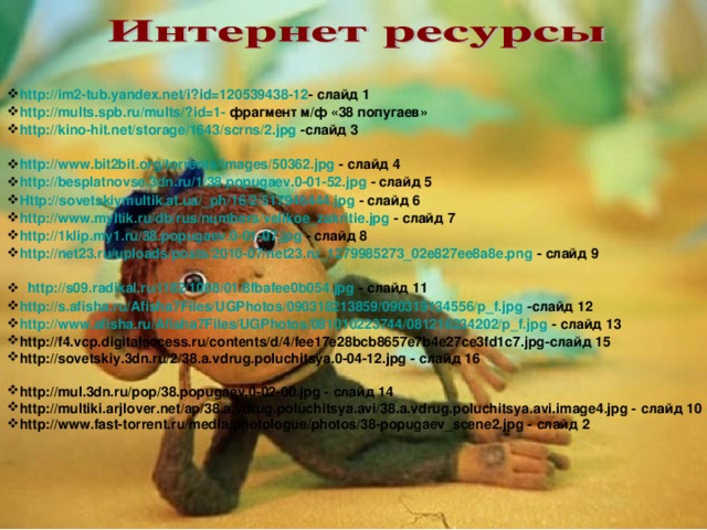 http://im2-tub.yandex.net/i?id=120539438-12 - слайд 1 http://mults.spb.ru/mults/?id=1- фрагмент м/ф «38 попугаев» http://kino-hit.net/storage/1643/scrns/2.jpg -слайд 3  http://www.bit2bit.org/torrents/images/50362.jpg - слайд 4 http://besplatnovse.3dn.ru/1/38.popugaev.0-01-52.jpg - слайд 5 Http://sovetskiymultik.at.ua/_ph/16/2/517946444.jpg - слайд 6 http://www.myltik.ru/db/rus/numbers/velikoe_zakritie.jpg - слайд 7 http://1klip.my1.ru/38.popugaev.0-01-07.jpg - слайд 8 http://net23.ru/uploads/posts/2010-07/net23.ru_1279985273_02e827ee8a8e.png - слайд 9  http://s09.radikal.ru/i182/1008/01/8fbafee0b054.jpg - слайд 11 http://s.afisha.ru/Afisha7Files/UGPhotos/090318213859/090319134556/p_f.jpg -слайд 12 http://www.afisha.ru/Afisha7Files/UGPhotos/081010223744/081216234202/p_f.jpg - слайд 13 http://f4.vcp.digitalaccess.ru/contents/d/4/fee17e28bcb8657e7b4e27ce3fd1c7.jpg-слайд 15 http://sovetskiy.3dn.ru/2/38.a.vdrug.poluchitsya.0-04-12.jpg - слайд 16  http://mul.3dn.ru/pop/38.popugaev.0-02-00.jpg - слайд 14 http://multiki.arjlover.net/ap/38.a.vdrug.poluchitsya.avi/38.a.vdrug.poluchitsya.avi.image4.jpg - слайд 10 http://www.fast-torrent.ru/media/photologue/photos/38-popugaev_scene2.jpg - слайд 2