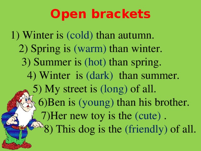 Open brackets  1) Winter is (cold) than autumn.  2) Spring is (warm) than winter.  3) Summer is (hot) than spring.  4) Winter is (dark) than summer.  5) My street is (long) of all.  6)Ben is (young) than his brother.  7)Her new toy is the (cute) .  8) This dog is the (friendly) of all.