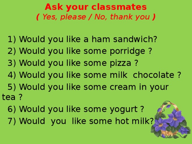 Ask your classmates  ( Yes, please / No, thank you )  1) Would you like a ham sandwich?  2) Would you like some porridge ?  3) Would you like some pizza ?  4) Would you like some milk chocolate ?  5) Would you like some cream in your tea ?  6) Would you like some yogurt ?  7) Would you like some hot milk?