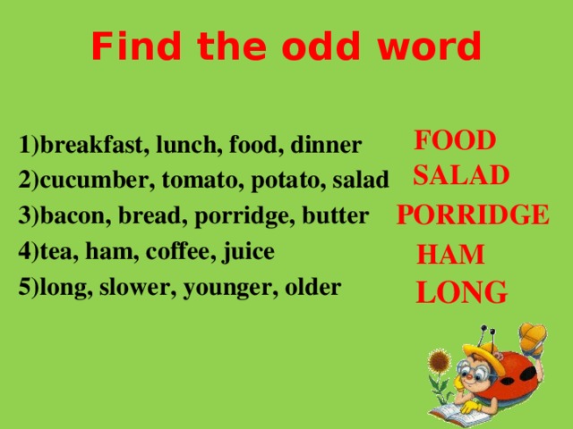 Find the odd word  1)breakfast, lunch, food, dinner  2)cucumber, tomato, potato, salad  3)bacon, bread, porridge, butter  4)tea, ham, coffee, juice  5)long, slower, younger, older FOOD SALAD PORRIDGE HAM LONG