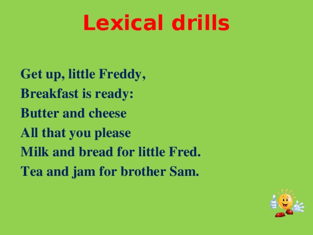 Lexical drills   Get up, little Freddy,  Breakfast is ready:  Butter and cheese  All that you please  Milk and bread for little Fred.  Tea and jam for brother Sam.