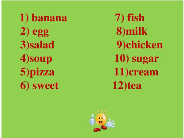 1) banana 7) fish  2) egg 8)milk  3)salad 9)chicken  4)soup 10) sugar  5)pizza 11)cream  6) sweet 12)tea