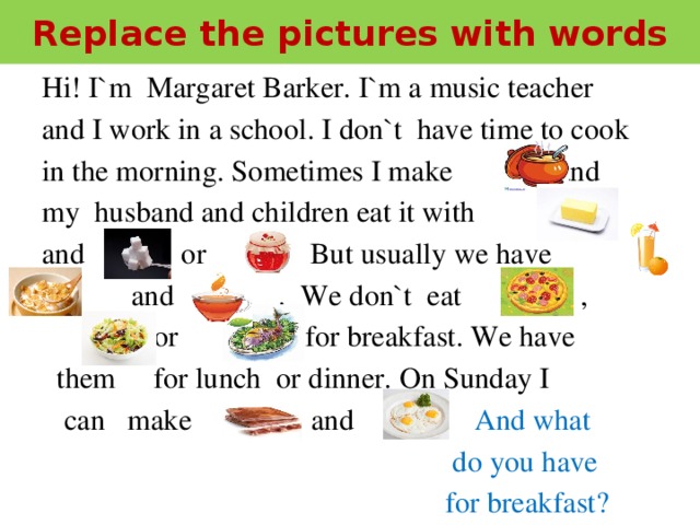 Replace the pictures with words  Hi! I`m Margaret Barker. I`m a music teacher  and I work in a school. I don`t have time to cook  in the morning. Sometimes I make and  my husband and children eat it with  and or . But usually we have ,  and . We don`t eat ,  or for breakfast. We have  them for lunch or dinner. On Sunday I  can make and . And what  do you have  for breakfast?