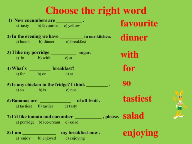 Choose the right word favourite  1) New cucumbers are ____________ .  a) tasty b) favourite c) yellow  2) In the evening we have ___________ in our kitchen.  a) lunch b) dinner c) breakfast  3 ) I like my porridge ____________ sugar.  a) in b) with c) at  4) What`s __________ breakfast?  a) for b) on c) at   5) Is any chicken in the fridge? I think __________ .  a) so b) is c) not   6) Bananas are _____________ of all fruit .  a) tastiest b) tastier c) tasty   7) I`d like tomato and cucumber ___________ , please.  a) porridge b) ice-cream c) salad  8) I am ______________ my breakfast now .  a) enjoy b) enjoyed c) enjoying dinner with for so tastiest salad enjoying