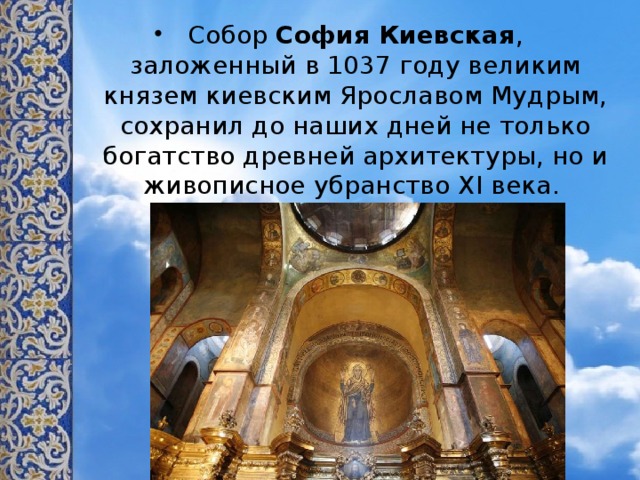 Собор  София Киевская , заложенный в 1037 году великим князем киевским Ярославом Мудрым, сохранил до наших дней не только богатство древней архитектуры, но и живописное убранство XI века. 