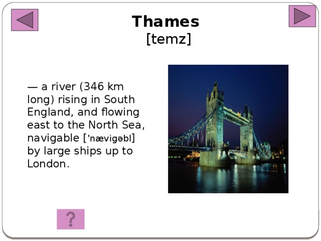 Thames  [temz] — a river (346 km long) rising in South England, and flowing east to the North Sea, navigable [ 'n ævigəbl ] by large ships up to London.