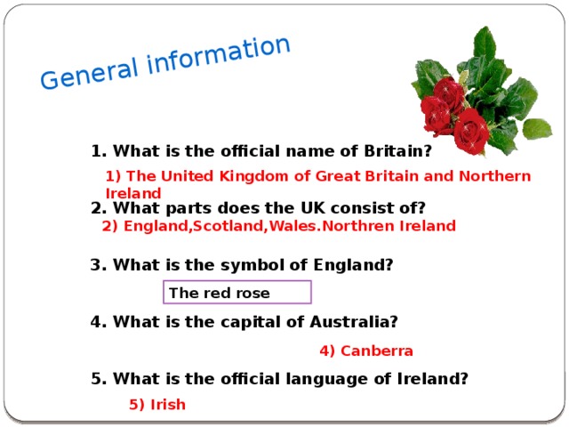 General information 1. What is the official name of Britain?   2. What parts does the UK consist of?   3. What is the symbol of England?   4. What is the capital of Australia?   5. What is the official language of Ireland? 1) The United Kingdom of Great Britain and Northern Ireland   2) England,Scotland,Wales.Northren Ireland The red rose 4) Canberra 5) Irish