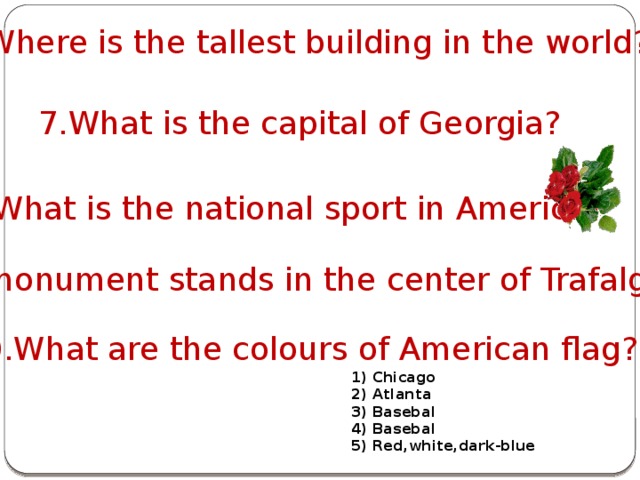 6.Where is the tallest building in the world? 7.What is the capital of Georgia? 8.What is the national sport in America? 9.Whose monument stands in the center of Trafalgar square? 10.What are the colours of American flag? 1) Chicago 2) Atlanta 3) Basebal 4) Basebal 5) Red,white,dark-blue