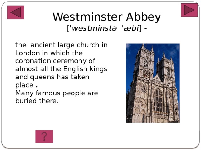 Westminster Abbey [ 'westminstə 'æbi ] -   the ancient large church in London in which the coronation ceremony of almost all the English kings and queens has taken place .  Many famous people are buried there.