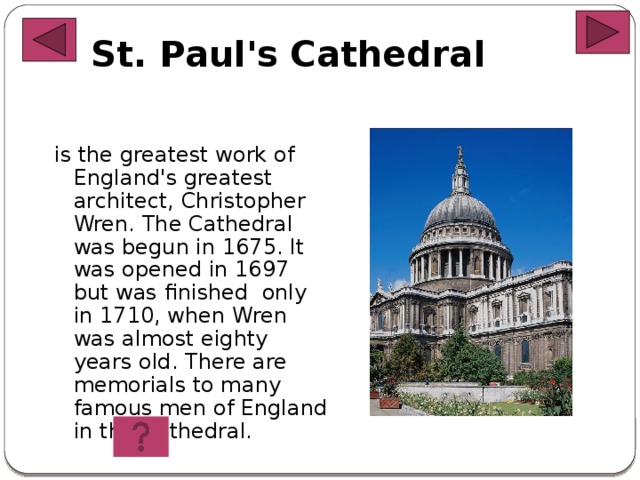 St. Paul's Cathedral   is the greatest work of England's greatest architect, Christopher Wren. The Cathedral was begun in 1675. It was opened in 1697 but was finished only in 1710, when Wren was almost eighty years old. There are memorials to many famous men of England in the Cathedral.