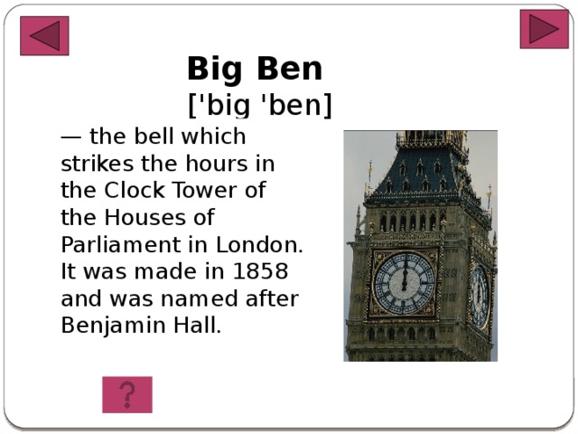 Big Ben  ['big 'ben] — the bell which strikes the hours in the Clock Tower of the Houses of Parliament in London. It was made in 1858 and was named after Benjamin Hall .