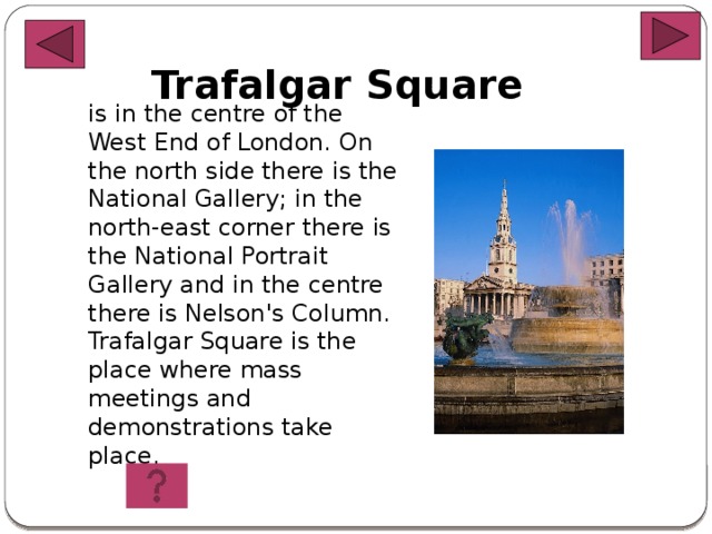 Trafalgar  Square is in the centre of the West End of London. On the north side there is the National Gallery; in the north-east corner there is the National Portrait Gallery and in the centre there is Nelson's Column. Trafalgar Square is the place where mass meetings and demonstrations take place.