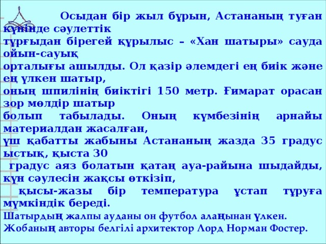 Осыдан бір жыл бұрын, Астананың туған күнінде сәулеттік тұрғыдан бірегей құрылыс – «Хан шатыры» сауда ойын-сауық орталығы ашылды. Ол қазір әлемдегі ең биік және ең үлкен шатыр, оның шпилінің биіктігі 150 метр. Ғимарат орасан зор мөлдір шатыр болып табылады. Оның күмбезінің арнайы материалдан жасалған, үш қабатты жабыны Астананың жазда 35 градус ыстық, қыста 30  градус аяз болатын қатаң ауа-райына шыдайды, күн сәулесін жақсы өткізіп,  қысы-жазы бір температура ұстап тұруға мүмкіндік береді. Шатырдың жалпы ауданы он футбол алаңынан үлкен. Жобаның авторы белгілі архитектор Лорд Норман Фостер.