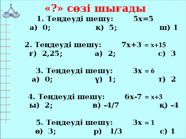 «?» сөзі шығады 1. Теңдеуді шешу: 5х=5  а) 0; к) 5; ш) 1  2. Теңдеуді шешу: 7х+3 = х+15  ғ) 2,25; а) 2; с) 3  3. Теңдеуді шешу: 3х = 6  а) 0; ү) 1; т) 2  4. Теңдеуді шешу: 6х-7 = х+3  ы) 2; в) -4/7 қ) -4  5. Теңдеуді шешу: 3х = 1  ө) 3; р) 1/3 с) 1