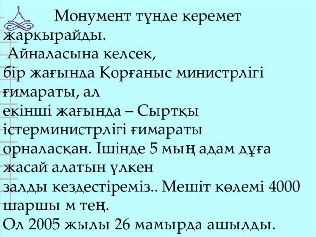 Монумент түнде керемет жарқырайды.  Айналасына келсек, бір жағында Қорғаныс министрлігі ғимараты, ал екінші жағында – Сыртқы істерминистрлігі ғимараты орналасқан. Ішінде 5 мың адам дұға жасай алатын үлкен залды кездестіреміз.. Мешіт көлемі 4000 шаршы м тең. Ол 2005 жылы 26 мамырда ашылды.