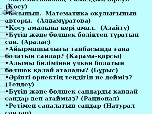 Математикалық 4 амалдың біреуі. (Қосу) 6-сынып. Математика оқулығының авторы. (Алдамұратова) Қосу амалына кері амал. (Азайту) Бүтін және бөлшек бөліктен тұратын сан. (Аралас) Айырмашылығы таңбасында ғана болатын сандар? (Қарама-қарсы) Алымы бөлімінен үлкен болатын бөлшек қалай аталады? (Бұрыс) Әріпті өрнектің теңдігін не дейміз? (Теңдеу) Бүтін және бөлшек сандарды қандай сандар деп атаймыз? (Рационал) Ретімен саналатын сандар (Натурал сандар)