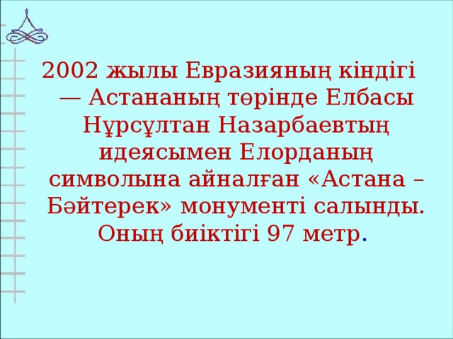 2002 жылы Евразияның кіндігі — Астананың төрінде Елбасы Нұрсұлтан Назарбаевтың идеясымен Елорданың символына айналған «Астана – Бәйтерек» монументі салынды. Оның биіктігі 97 метр .