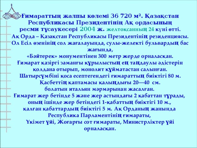 Ғимараттың жалпы көлемі 36 720 м 2 . Қазақстан  Республикасы Президентінің Ақ ордасының ресми тұсаукесері 2004  ж. желтоқсанның 24 күні өтті.  Ақ Орда – Қазақстан Республикасы Президентінің резиденциясы. Ол Есіл өзенінің сол жағалауында, сулы-желекті бульвардың бас жағында,  «Бәйтерек» монументінен 300 метр жерде орналасқан. Ғимарат қазіргі заманғы құрылыстың ең таңдаулы әдістерін  қолдана отырып, монолит құйматастан салынған. Шатырсүмбіні қоса есептегендегі ғимараттың биіктігі 80 м.  Қасбеттің қаптамасы қалыңдығы 20—40  см. болатын итальян мәрмәрынан жасалған. Ғимарат жер бетінде 5 және жер астындағы 2 қабаттан тұрады, оның ішінде жер бетіндегі 1-қабаттың биіктігі 10 м., қалған қабаттардың биіктігі 5 м.  Ақ Орданың жанында Республика Парламентінің ғимараты, Үкімет үйі, Жоғарғы сот ғимараты, Министрліктер үйі орналасқан.