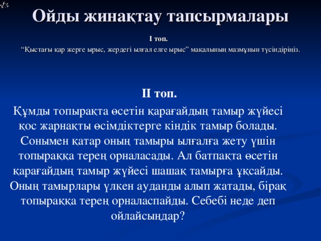 Ойды жинақтау тапсырмалары І топ. “ Қыстағы қар жерге ырыс, жердегі ылғал елге ырыс” мақалының мазмұнын түсіндіріңіз. ІІ топ.      Құмды топырақта өсетін қарағайдың тамыр жүйесі қос жарнақты өсімдіктерге кіндік тамыр болады. Сонымен қатар оның тамыры ылғалға жету үшін топыраққа терең орналасады. Ал батпақта өсетін қарағайдың тамыр жүйесі шашақ тамырға ұқсайды. Оның тамырлары үлкен ауданды алып жатады, бірақ топыраққа терең орналаспайды. Себебі неде деп ойлайсыңдар?