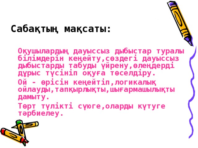 Сабақтың мақсаты:    Оқушылардың дауыссыз дыбыстар туралы білімдерін кеңейту,сөздегі дауыссыз дыбыстарды табуды үйрену,өлеңдерді дұрыс түсініп оқуға төселдіру.   Ой - өрісін кеңейтіп,логикалық ойлауды,тапқырлықты,шығармашылықты дамыту.   Төрт түлікті сүюге,оларды күтуге тәрбиелеу.