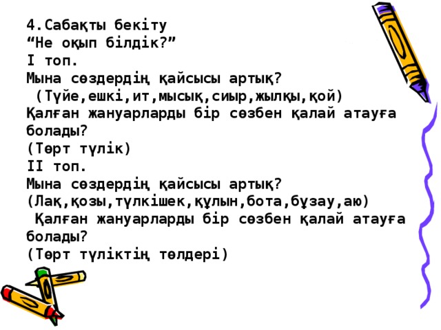 4.Сабақты бекіту  “Не оқып білдік?”  І топ.  Мына сөздердің қайсысы артық?  (Түйе,ешкі,ит,мысық,сиыр,жылқы,қой)  Қалған жануарларды бір сөзбен қалай атауға болады?  (Төрт түлік)  ІІ топ.  Мына сөздердің қайсысы артық?  (Лақ,қозы,түлкішек,құлын,бота,бұзау,аю)  Қалған жануарларды бір сөзбен қалай атауға болады?  (Төрт түліктің төлдері)