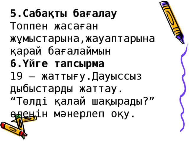 5.Сабақты бағалау  Топпен жасаған жұмыстарына,жауаптарына қарай бағалаймын  6.Үйге тапсырма  19 – жаттығу.Дауыссыз дыбыстарды жаттау.  “Төлді қалай шақырады?” өлеңін мәнерлеп оқу.