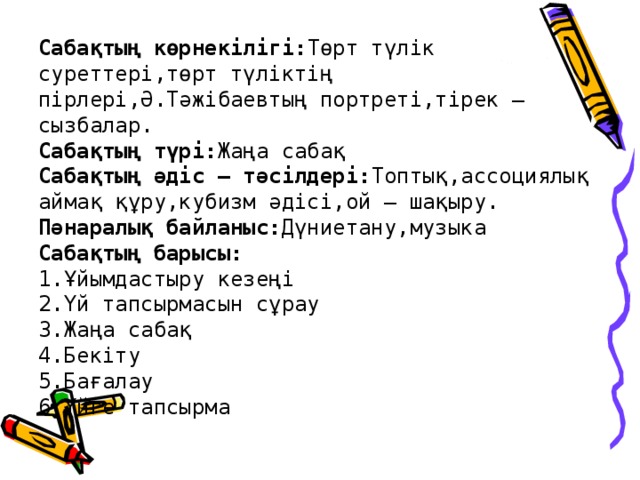 Сабақтың көрнекілігі: Төрт түлік суреттері,төрт түліктің пірлері,Ә.Тәжібаевтың портреті,тірек – сызбалар.  Сабақтың түрі: Жаңа сабақ  Сабақтың әдіс – тәсілдері: Топтық,ассоциялық аймақ құру,кубизм әдісі,ой – шақыру.  Пәнаралық байланыс: Дүниетану,музыка  Сабақтың барысы:  1.Ұйымдастыру кезеңі  2.Үй тапсырмасын сұрау  3.Жаңа сабақ  4.Бекіту  5.Бағалау  6.Үйге тапсырма