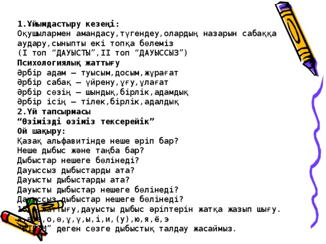 1.Ұйымдастыру кезеңі:  Оқушылармен амандасу,түгендеу,олардың назарын сабаққа аудару,сыныпты екі топқа бөлеміз  (І топ “ДАУЫСТЫ”,ІІ топ “ДАУЫССЫЗ”)  Психологиялық жаттығу  Әрбір адам – туысым,досым,жұрағат  Әрбір сабақ – үйрену,ұғу,ұлағат  Әрбір сөзің – шындық,бірлік,адамдық  Әрбір ісің – тілек,бірлік,адалдық  2.Үй тапсырмасы  “Өзімізді өзіміз тексерейік”  Ой шақыру:  Қазақ альфавитінде неше әріп бар?  Неше дыбыс және таңба бар?  Дыбыстар нешеге бөлінеді?  Дауыссыз дыбыстарды ата?  Дауысты дыбыстарды ата?  Дауысты дыбыстар нешеге бөлінеді?  Дауыссыз дыбыстар нешеге бөлінеді?  16 – жаттығу,дауысты дыбыс әріптерін жатқа жазып шығу.  А.ә,е,о,ө,ұ,ү,ы,і,и,(у),ю,я, ё ,э  “БІЛІМ” деген сөзге дыбыстық талдау жасаймыз.