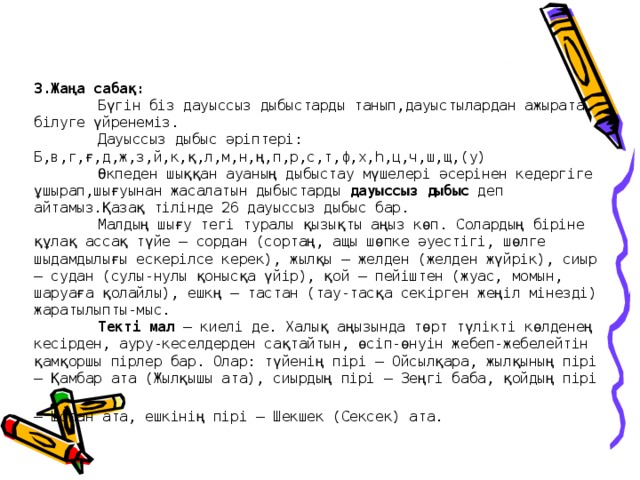 3.Жаңа сабақ:   Бүгін біз дауыссыз дыбыстарды танып,дауыстылардан ажырата білуге үйренеміз.   Дауыссыз дыбыс әріптері:  Б,в,г,ғ,д,ж,з,й,к,қ,л,м,н,ң,п,р,с,т,ф,х,һ,ц,ч,ш,щ,(у)   Өкпеден шыққан ауаның дыбыстау мүшелері әсерінен кедергіге ұшырап,шығуынан жасалатын дыбыстарды дауыссыз дыбыс деп айтамыз.Қазақ тілінде 26 дауыссыз дыбыс бар.   Малдың шығу тегі туралы қызықты аңыз көп. Солардың біріне құлақ ассақ түйе – сордан (сортаң, ащы шөпке әуестігі, шөлге шыдамдылығы ескерілсе керек), жылқы – желден (желден жүйрік), сиыр – судан (сулы-нулы қонысқа үйір), қой – пейіштен (жуас, момын, шаруаға қолайлы), ешкң – тастан (тау-тасқа секірген жеңіл мінезді) жаратылыпты-мыс.   Текті мал – киелі де. Халық аңызында төрт түлікті көлденең кесірден, ауру-кеселдерден сақтайтын, өсіп-өнуін жебеп-жебелейтін қамқоршы пірлер бар. Олар: түйенің пірі – Ойсылқара, жылқының пірі – Қамбар ата (Жылқышы ата), сиырдың пірі – Зеңгі баба, қойдың пірі – Шопан ата, ешкінің пірі – Шекшек (Сексек) ата.