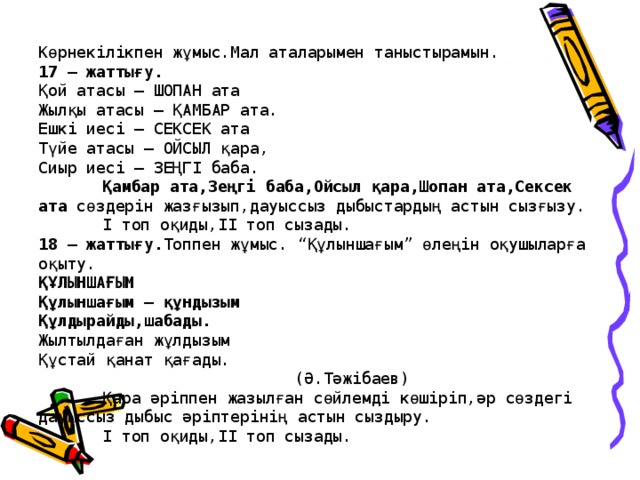 Көрнекілікпен жұмыс.Мал аталарымен таныстырамын.  17 – жаттығу.  Қой атасы – ШОПАН ата  Жылқы атасы – ҚАМБАР ата.  Ешкі иесі – СЕКСЕК ата  Түйе атасы – ОЙСЫЛ қара,  Сиыр иесі – ЗЕҢГІ баба.   Қамбар ата,Зеңгі баба,Ойсыл қара,Шопан ата,Сексек ата сөздерін жазғызып,дауыссыз дыбыстардың астын сызғызу.   І топ оқиды,ІІ топ сызады.  18 – жаттығу. Топпен жұмыс. “Құлыншағым” өлеңін оқушыларға оқыту.  ҚҰЛЫНШАҒЫМ  Құлыншағым – құндызым  Құлдырайды,шабады.  Жылтылдаған жұлдызым  Құстай қанат қағады.      (Ә.Тәжібаев)   Қара әріппен жазылған сөйлемді көшіріп,әр сөздегі дауыссыз дыбыс әріптерінің астын сыздыру.   І топ оқиды,ІІ топ сызады.