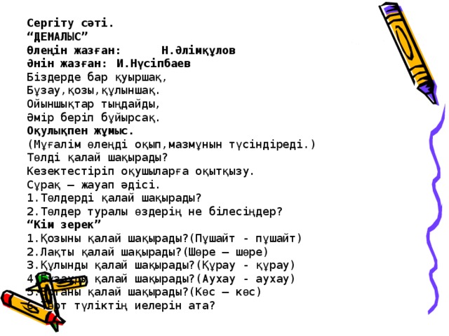 Сергіту сәті.  “ДЕМАЛЫС”  Өлеңін жазған:  Н.Әлімқұлов  Әнін жазған:  И.Нүсіпбаев  Біздерде бар қуыршақ,  Бұзау,қозы,құлыншақ.  Ойыншықтар тыңдайды,  Әмір беріп бұйырсақ.  Оқулықпен жұмыс.  (Мұғалім өлеңді оқып,мазмұнын түсіндіреді.)  Төлді қалай шақырады?  Кезектестіріп оқушыларға оқытқызу.  Сұрақ – жауап әдісі.  1.Төлдерді қалай шақырады?  2.Төлдер туралы өздерің не білесіңдер?  “Кім зерек”  1.Қозыны қалай шақырады?(Пұшайт - пұшайт)  2.Лақты қалай шақырады?(Шөре – шөре)  3.Құлынды қалай шақырады?(Құрау - құрау)  4.Бұзауды қалай шақырады?(Аухау - аухау)  5.Ботаны қалай шақырады?(Көс – көс)  6.Төрт түліктің иелерін ата?