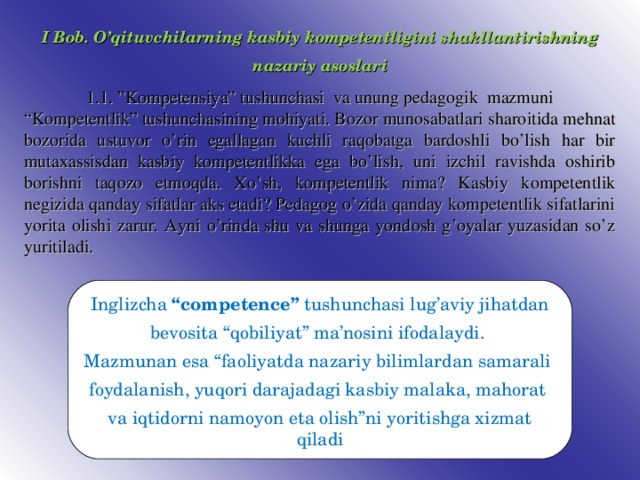 I Bob. O’qituvchilarning kasbiy kompetentligini shakllantirishning nazariy asoslari 1.1. ”Kompetensiya” tushunchasi va unung pedagogik mazmuni “ Kompetentlik” tushunchasining mohiyati. Bozor munosabatlari sharoitida mehnat bozorida ustuvor o’rin egallagan kuchli raqobatga bardoshli bo’lish har bir mutaxassisdan kasbiy kompetentlikka ega bo’lish, uni izchil ravishda oshirib borishni taqozo etmoqda. Xo’sh, kompetentlik nima? Kasbiy kompetentlik negizida qanday sifatlar aks etadi? Pedagog o’zida qanday kompetentlik sifatlarini yorita olishi zarur. Ayni o’rinda shu va shunga yondosh g’oyalar yuzasidan so’z yuritiladi. Inglizcha “competence” tushunchasi lug’aviy jihatdan bevosita “qobiliyat” ma’nosini ifodalaydi. Mazmunan esa “faoliyatda nazariy bilimlardan samarali foydalanish, yuqori darajadagi kasbiy malaka, mahorat va iqtidorni namoyon eta olish”ni yoritishga xizmat qiladi