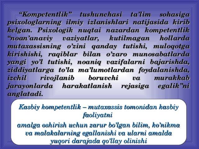 “ Kompetentlik” tushunchasi ta’lim sohasiga psixologlarning ilmiy izlanishlari natijasida kirib kelgan. Psixologik nuqtai nazardan kompetentlik “noan’anaviy vaziyatlar, kutilmagan hollarda mutaxassisning o’zini qanday tutishi, muloqotga kirishishi, raqiblar bilan o’zaro munosabatlarda yangi yo’l tutishi, noaniq vazifalarni bajarishda, ziddiyatlarga to’la ma’lumotlardan foydalanishda, izchil rivojlanib boruvchi va murakkab jarayonlarda harakatlanish rejasiga egalik”ni anglatadi. Kasbiy kompetentlik –  mutaxassis tomonidan kasbiy faoliyatni amalga oshirish uchun zarur bo’lgan bilim, ko’nikma va malakalarning egallanishi va ularni amalda yuqori darajada qo’llay olinishi