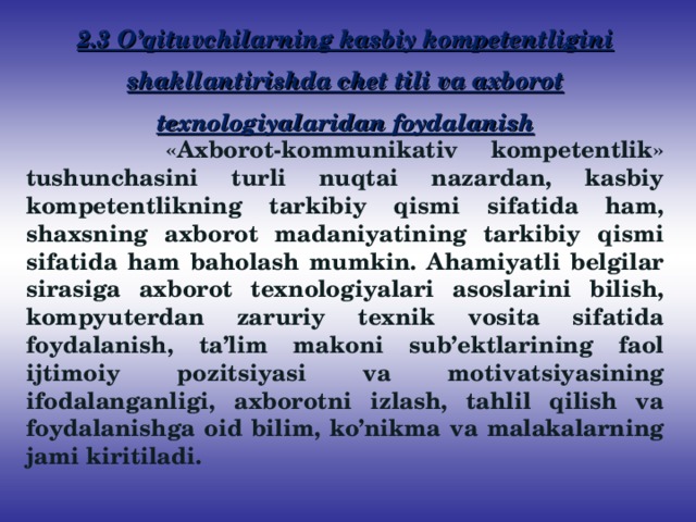 2.3 O’qituvchilarning kasbiy kompetentligini shakllantirishda chet tili va axborot texnologiyalaridan foydalanish   «Axborot-kommunikativ kompetentlik» tushunchasini turli nuqtai nazardan, kasbiy kompetentlikning tarkibiy qismi sifatida ham, shaxsning axborot madaniyatining tarkibiy qismi sifatida ham baholash mumkin. Ahamiyatli belgilar sirasiga axborot texnologiyalari asoslarini bilish, kompyuterdan zaruriy texnik vosita sifatida foydalanish, ta’lim makoni sub’ektlarining faol ijtimoiy pozitsiyasi va motivatsiyasining ifodalanganligi, axborotni izlash, tahlil qilish va foydalanishga oid bilim, ko’nikma va malakalarning jami kiritiladi.