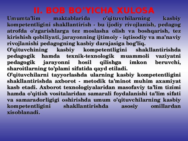 II. BOB BO’YICHA XULOSA Umumta’lim maktablarida o’qituvchilarning kasbiy kompetentligini shakllantirish - bu ijodiy rivojlanish, pedagog atrofda o’zgarishlarga tez moslasha olish va boshqarish, tez kirishish qobiliyati, jarayonning ijtimoiy - iqtisodiy va ma’naviy rivojlanishi pedagogning kasbiy darajasiga bog’liq. O’qituvchining kasbiy kompetentligini shakllantirishda pedagogik hamda texnik-texnologik muammoli vaziyatni pedagogik jarayonni hosil qilishga imkon beruvchi, sharoitlarning to’plami sifatida qayd etiladi. O’qituvchilarni tayyorlashda ularning kasbiy kompetentligini shakllantirishda axborot - metodik ta’minot muhim axamiyat kasb etadi. Axborot texnologiyalaridan masofaviy ta’lim tizimi hamda o’qitish vositalaridan samarali foydalanishi ta’lim sifati va samaradorligigi oshirishda umum o’qituvchilarning kasbiy kompetentligini shakllantirishda asosiy omillardan xisoblanadi.