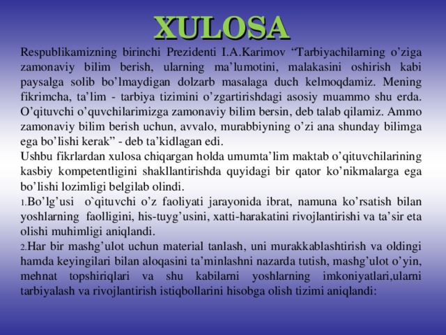 XULOSA Respublikamizning birinchi Prezidenti I.A.Karimov “Tarbiyachilarning o’ziga zamonaviy bilim berish, ularning ma’lumotini, malakasini oshirish kabi paysalga solib bo’lmaydigan dolzarb masalaga duch kelmoqdamiz. Mening fikrimcha, ta’lim - tarbiya tizimini o’zgartirishdagi asosiy muammo shu erda. O’qituvchi o’quvchilarimizga zamonaviy bilim bersin, deb talab qilamiz. Ammo zamonaviy bilim berish uchun, avvalo, murabbiyning o’zi ana shunday bilimga ega bo’lishi kerak” - deb ta’kidlagan edi. Ushbu fikrlardan xulosa chiqargan holda umumta’lim maktab o’qituvchilarining kasbiy kompetentligini shakllantirishda quyidagi bir qator ko’nikmalarga ega bo’lishi lozimligi belgilab olindi.