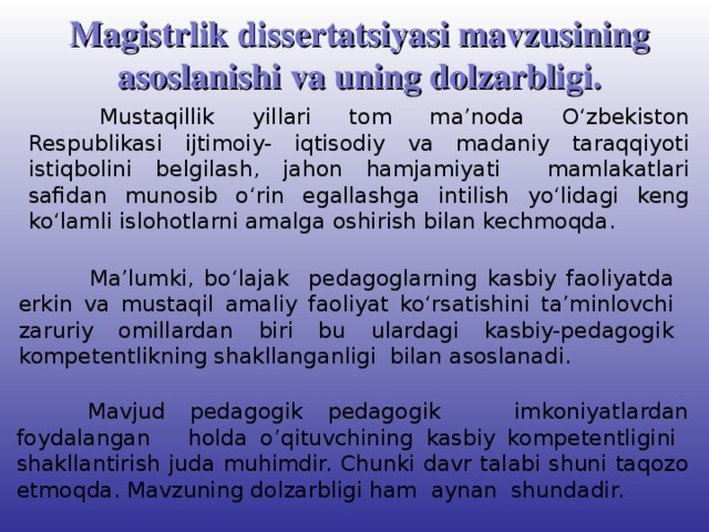 Magistrlik dissertatsiyasi mavzusining asoslanishi va uning dolzarbligi.  Mustaqillik yillari tom ma’noda O‘zbekiston Respublikasi ijtimoiy- iqtisodiy va madaniy taraqqiyoti istiqbolini belgilash, jahon hamjamiyati mamlakatlari safidan munosib o‘rin egallashga intilish yo‘lidagi keng ko‘lamli islohotlarni amalga oshirish bilan kechmoqda.  Ma’lumki, bo‘lajak pedagoglarning kasbiy faoliyatda erkin va mustaqil amaliy faoliyat ko‘rsatishini ta’minlovchi zaruriy omillardan biri bu ulardagi kasbiy-pedagogik kompetentlikning shakllanganligi bilan asoslanadi.  Mavjud pedagogik pedagogik imkoniyatlardan foydalangan holda o’qituvchining kasbiy kompetentligini shakllantirish juda muhimdir. Chunki davr talabi shuni taqozo etmoqda. Mavzuning dolzarbligi ham aynan shundadir.