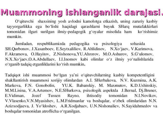 Muammoning ishlanganlik darajasi .  O‘qituvchi shaxsining yosh avlodni kamolotga etkazish, uning zaruriy kasbiy tayyorgarlikka ega bo‘lishi haqidagi qarashlarni buyuk SHarq mutafakkirlari tomonidan ilgari surilgan ilmiy-pedagogik g‘oyalar misolida ham ko‘rishimiz mumkin. Jumladan, respublikamizda pedagogika va psixologiya sohasida SH.Qurbonov, J.Xasanboev, E.Seytxaliliov, R.Ahlidinov, N.Xo‘jaev, V.Karimova, F.Akramova, O.Hayitov, Z.Nishonova,YU.Ahrorov, M.O.Ashurov, S.G‘ulomov, N.X.Xo‘jaev,O.A.Abdullaev, I.I.Inomov kabi olimlar o‘z ilmiy yo‘nalishlarida o‘rganib tadqiq etganliklarini ko‘rish mumkin . Tadqiqot ishi muammosi bo‘lgan ya’ni o‘qituvchilarning kasbiy kompetentligini shakllantirish muammosi xorijiy olimlardan A.I. SHerbakova, N.V. Kuzmina, A.K. Mar­kova, F.N. Gonobolin, YU.K. Babanskiy, M. Max­mutov, K.D.Ushinskiy, M.M.Lisina, V.A.Artemov, N.E.SHurkova, psixologik aspektda J.Bernal, Dj.Bruner, E.Vidiman, Jozef Tussen Rayno, ihtisodiy tomonidan N.I.Novikov, V.Vlasenko,V.N.Myasishev, L.M.Fridmanlar va boshqalar, o‘zbek olimlaridan N.N. Azizxodjaeva, J. Yo‘ldoshev, A.R.Xodjabaev, U.N.Nishonaliev, N.Sayidahmedov va boshqalar tomonidan atroflicha o‘rganilgan.