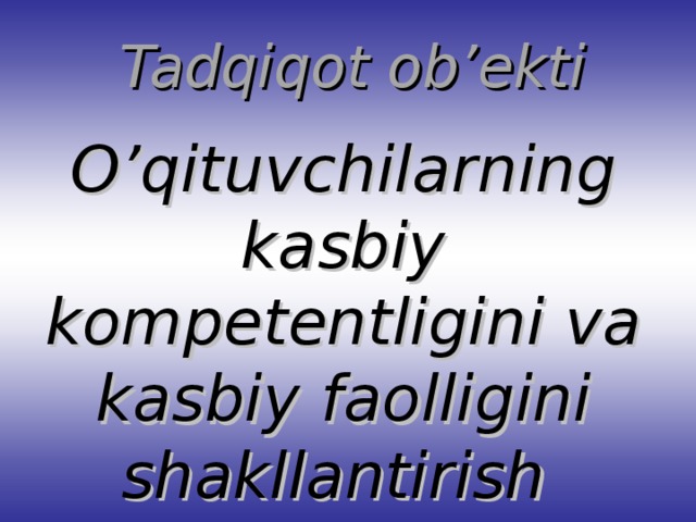 Tadqiqot ob’ekti O’qituvchilarning kasbiy kompetentligini va kasbiy faolligini shakllantirish jarayoni.