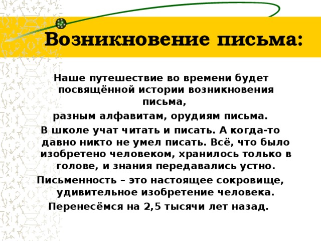 Возникновение письма:  Наше путешествие во времени будет посвящённой истории возникновения письма, разным алфавитам, орудиям письма. В школе учат читать и писать. А когда-то давно никто не умел писать. Всё, что было изобретено человеком, хранилось только в голове, и знания передавались устно. Письменность – это настоящее сокровище, удивительное изобретение человека. Перенесёмся на 2,5 тысячи лет назад.