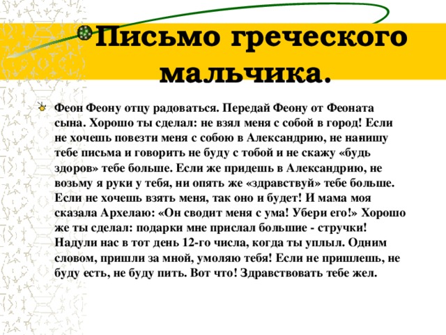 Письмо греческого мальчика. Феон Феону отцу радоваться. Передай  Ф еону от Феоната сына. Хорошо ты сделал: не взял меня с собой в город! Если не хочешь повезти меня с собою в Александрию, не на­пишу тебе письма и говорить не буду с тобой и не скажу «будь здоров» тебе больше. Если же придешь в Александрию, не возьму я руки у тебя, ни опять же «здравствуй» тебе больше. Если не хочешь взять меня, так оно и будет! И мама моя сказала Архелаю: «Он сводит меня с ума! Убери его!» Хорошо же ты сделал: подарки мне прислал большие - стручки! Надули нас в тот день 12-го числа, когда ты уплыл. Одним словом, пришли за мной, умоляю тебя! Если не пришлешь, не буду есть, не буду пить. Вот что! Здравствовать тебе жел.