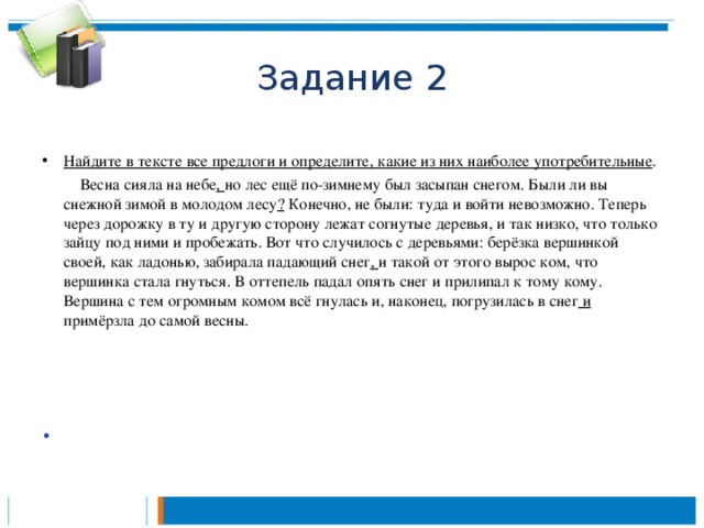 Задание 2 Найдите в тексте все предлоги и определите, какие из них наиболее употребительные .   Весна сияла на небе , но лес ещё по-зимнему был засыпан снегом. Были ли вы снежной зимой в молодом лесу ? Конечно, не были: туда и войти невозможно. Теперь через дорожку в ту и другую сторону лежат согнутые деревья, и так низко, что только зайцу под ними и пробежать. Вот что случилось с деревьями: берёзка вершинкой своей, как ладонью, забирала падающий снег , и такой от этого вырос ком, что вершинка стала гнуться. В оттепель падал опять снег и прилипал к тому кому. Вершина с тем огромным комом всё гнулась и, наконец, погрузилась в снег и примёрзла до самой весны.        