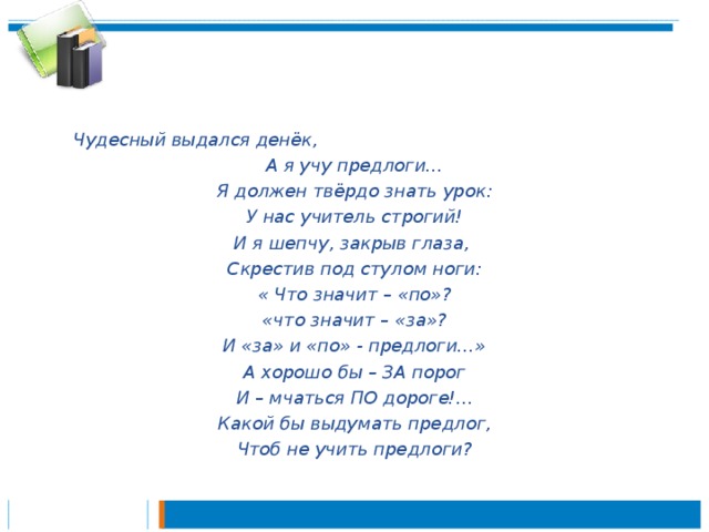 Чудесный выдался денёк, А я учу предлоги… Я должен твёрдо знать урок: У нас учитель строгий! И я шепчу, закрыв глаза, Скрестив под стулом ноги: « Что значит – «по»? «что значит – «за»? И «за» и «по» - предлоги…» А хорошо бы – ЗА порог И – мчаться ПО дороге!... Какой бы выдумать предлог, Чтоб не учить предлоги?