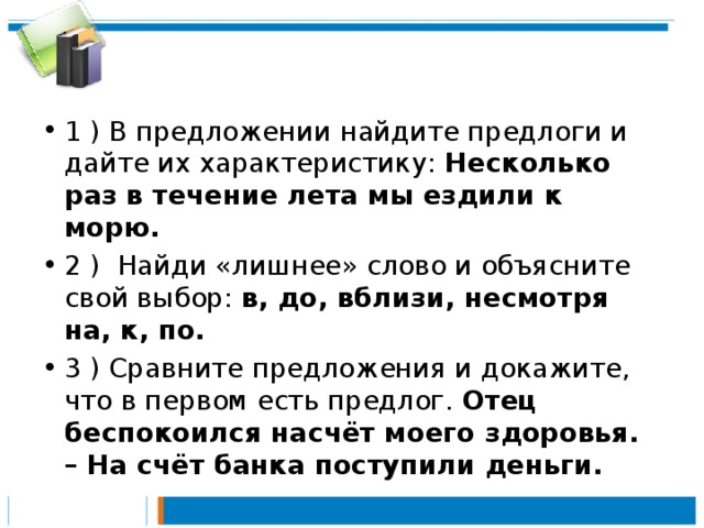 1 ) В предложении найдите предлоги и дайте их характеристику: Несколько раз в течение лета мы ездили к морю.  2 ) Найди «лишнее» слово и объясните свой выбор: в, до, вблизи, несмотря на, к, по. 3 ) Сравните предложения и докажите, что в первом есть предлог. Отец беспокоился насчёт моего здоровья. – На счёт банка поступили деньги.