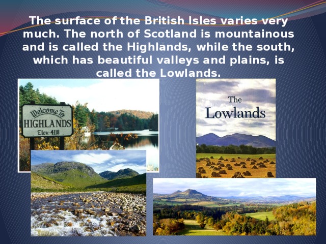 The surface of the British Isles varies very much. The north of Scotland is mountainous and is called the Highlands, while the south, which has beautiful valleys and plains, is called the Lowlands.